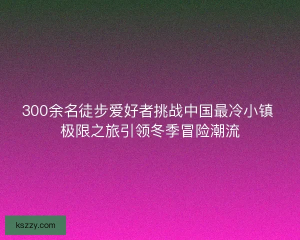 300余名徒步爱好者挑战中国最冷小镇 极限之旅引领冬季冒险潮流