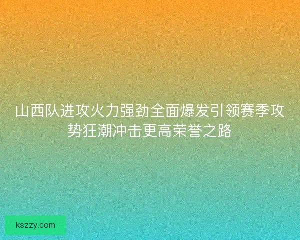 山西队进攻火力强劲全面爆发引领赛季攻势狂潮冲击更高荣誉之路