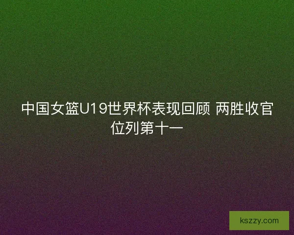 中国女篮U19世界杯表现回顾 两胜收官位列第十一